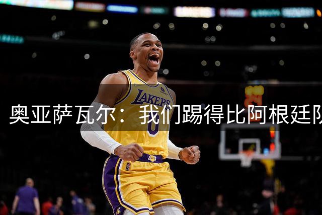 奥亚萨瓦尔：我们踢得比阿根廷队更好，进球只是时间问题