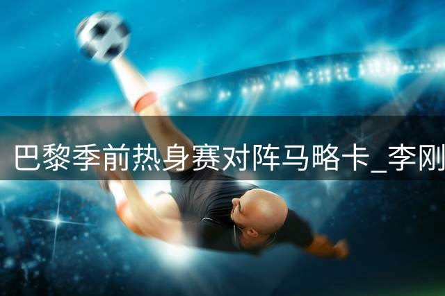 巴黎季前热身赛对阵马略卡 李刚仁转会条款三年后终兑现